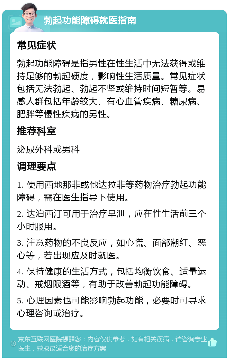 勃起功能障碍就医指南 常见症状 勃起功能障碍是指男性在性生活中无法获得或维持足够的勃起硬度，影响性生活质量。常见症状包括无法勃起、勃起不坚或维持时间短暂等。易感人群包括年龄较大、有心血管疾病、糖尿病、肥胖等慢性疾病的男性。 推荐科室 泌尿外科或男科 调理要点 1. 使用西地那非或他达拉非等药物治疗勃起功能障碍，需在医生指导下使用。 2. 达泊西汀可用于治疗早泄，应在性生活前三个小时服用。 3. 注意药物的不良反应，如心慌、面部潮红、恶心等，若出现应及时就医。 4. 保持健康的生活方式，包括均衡饮食、适量运动、戒烟限酒等，有助于改善勃起功能障碍。 5. 心理因素也可能影响勃起功能，必要时可寻求心理咨询或治疗。