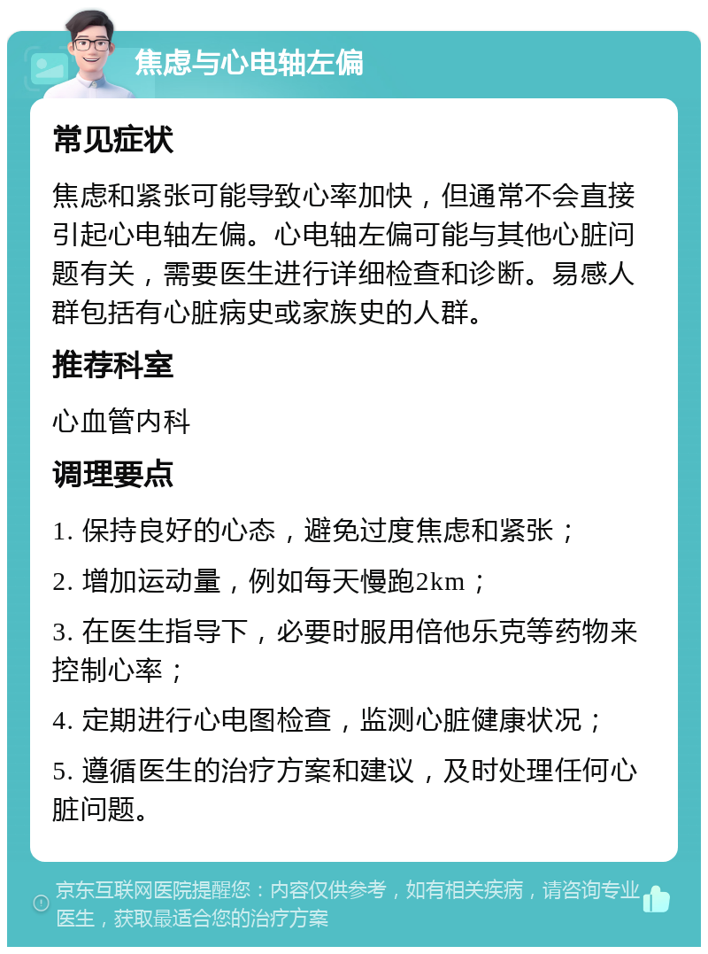 焦虑与心电轴左偏 常见症状 焦虑和紧张可能导致心率加快，但通常不会直接引起心电轴左偏。心电轴左偏可能与其他心脏问题有关，需要医生进行详细检查和诊断。易感人群包括有心脏病史或家族史的人群。 推荐科室 心血管内科 调理要点 1. 保持良好的心态，避免过度焦虑和紧张； 2. 增加运动量，例如每天慢跑2km； 3. 在医生指导下，必要时服用倍他乐克等药物来控制心率； 4. 定期进行心电图检查，监测心脏健康状况； 5. 遵循医生的治疗方案和建议，及时处理任何心脏问题。