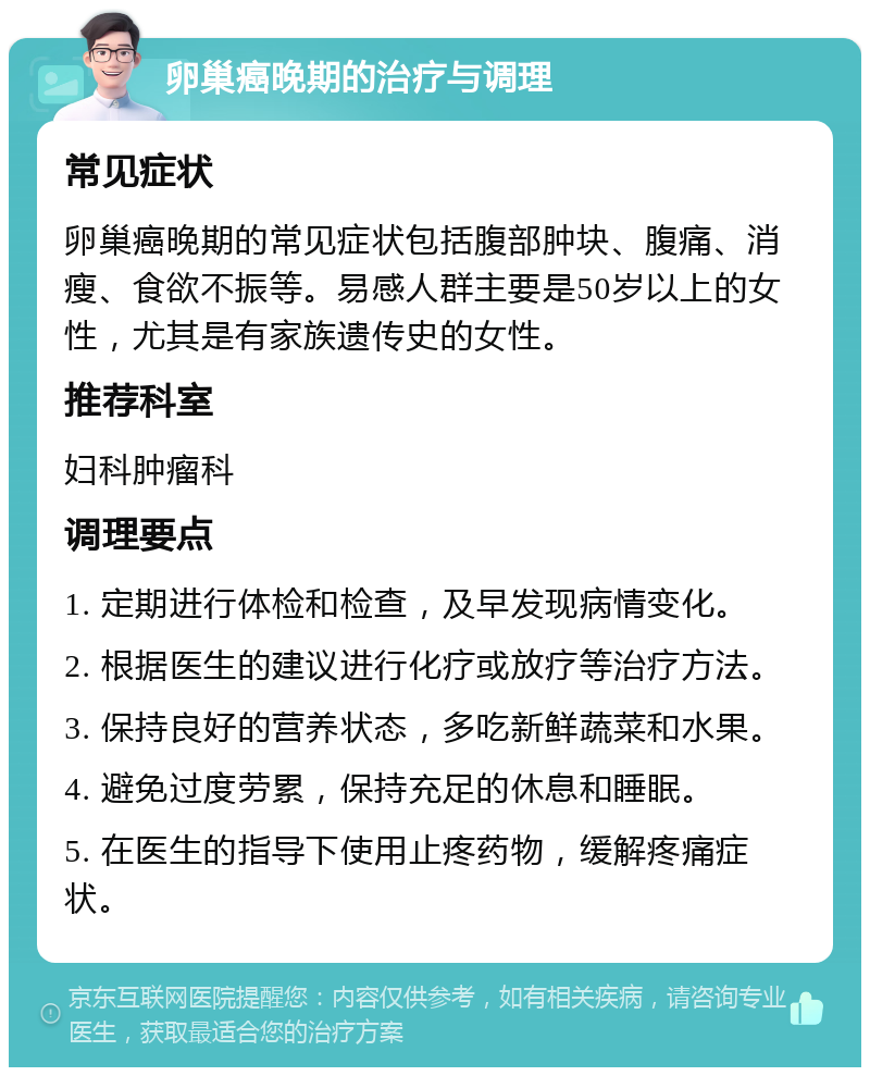 卵巢癌晚期的治疗与调理 常见症状 卵巢癌晚期的常见症状包括腹部肿块、腹痛、消瘦、食欲不振等。易感人群主要是50岁以上的女性，尤其是有家族遗传史的女性。 推荐科室 妇科肿瘤科 调理要点 1. 定期进行体检和检查，及早发现病情变化。 2. 根据医生的建议进行化疗或放疗等治疗方法。 3. 保持良好的营养状态，多吃新鲜蔬菜和水果。 4. 避免过度劳累，保持充足的休息和睡眠。 5. 在医生的指导下使用止疼药物，缓解疼痛症状。