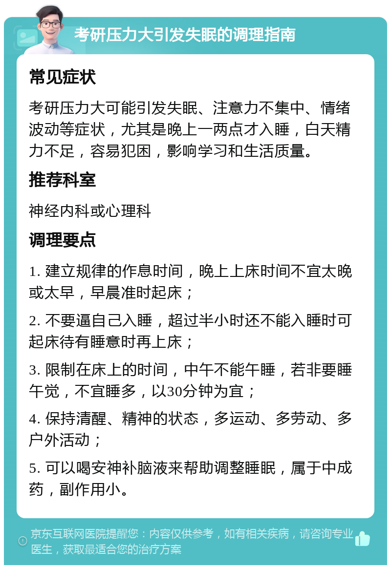 考研压力大引发失眠的调理指南 常见症状 考研压力大可能引发失眠、注意力不集中、情绪波动等症状，尤其是晚上一两点才入睡，白天精力不足，容易犯困，影响学习和生活质量。 推荐科室 神经内科或心理科 调理要点 1. 建立规律的作息时间，晚上上床时间不宜太晚或太早，早晨准时起床； 2. 不要逼自己入睡，超过半小时还不能入睡时可起床待有睡意时再上床； 3. 限制在床上的时间，中午不能午睡，若非要睡午觉，不宜睡多，以30分钟为宜； 4. 保持清醒、精神的状态，多运动、多劳动、多户外活动； 5. 可以喝安神补脑液来帮助调整睡眠，属于中成药，副作用小。