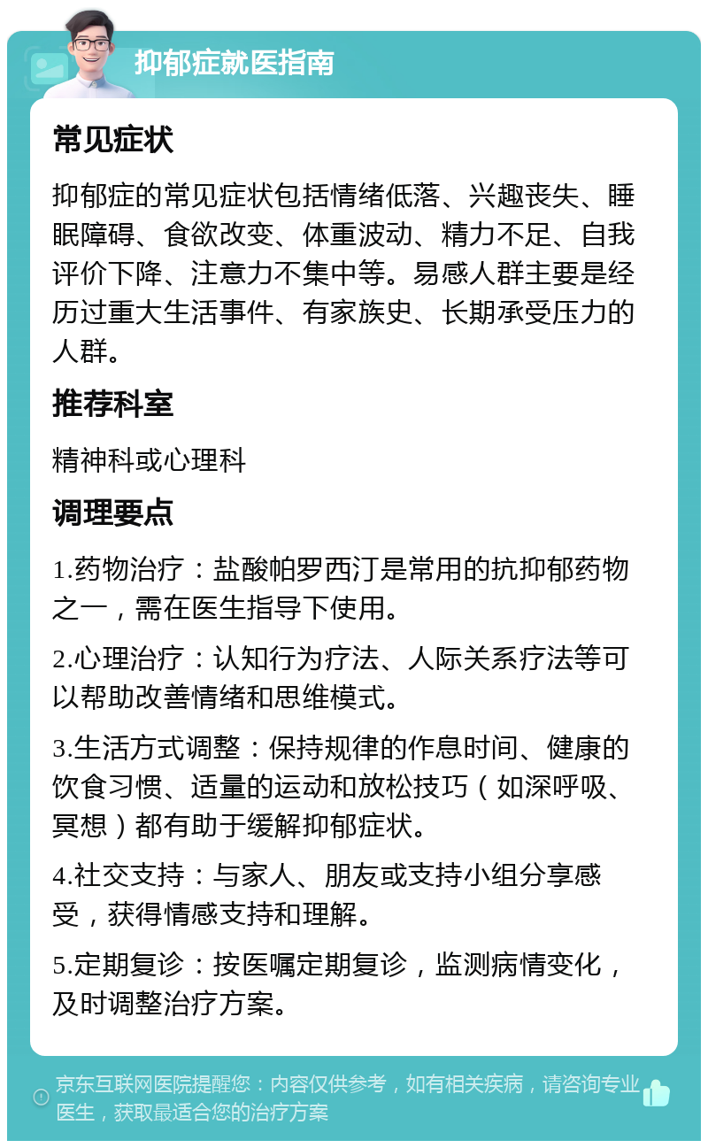 抑郁症就医指南 常见症状 抑郁症的常见症状包括情绪低落、兴趣丧失、睡眠障碍、食欲改变、体重波动、精力不足、自我评价下降、注意力不集中等。易感人群主要是经历过重大生活事件、有家族史、长期承受压力的人群。 推荐科室 精神科或心理科 调理要点 1.药物治疗：盐酸帕罗西汀是常用的抗抑郁药物之一，需在医生指导下使用。 2.心理治疗：认知行为疗法、人际关系疗法等可以帮助改善情绪和思维模式。 3.生活方式调整：保持规律的作息时间、健康的饮食习惯、适量的运动和放松技巧（如深呼吸、冥想）都有助于缓解抑郁症状。 4.社交支持：与家人、朋友或支持小组分享感受，获得情感支持和理解。 5.定期复诊：按医嘱定期复诊，监测病情变化，及时调整治疗方案。