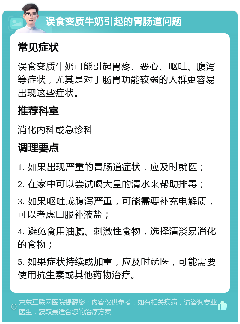 误食变质牛奶引起的胃肠道问题 常见症状 误食变质牛奶可能引起胃疼、恶心、呕吐、腹泻等症状，尤其是对于肠胃功能较弱的人群更容易出现这些症状。 推荐科室 消化内科或急诊科 调理要点 1. 如果出现严重的胃肠道症状，应及时就医； 2. 在家中可以尝试喝大量的清水来帮助排毒； 3. 如果呕吐或腹泻严重，可能需要补充电解质，可以考虑口服补液盐； 4. 避免食用油腻、刺激性食物，选择清淡易消化的食物； 5. 如果症状持续或加重，应及时就医，可能需要使用抗生素或其他药物治疗。