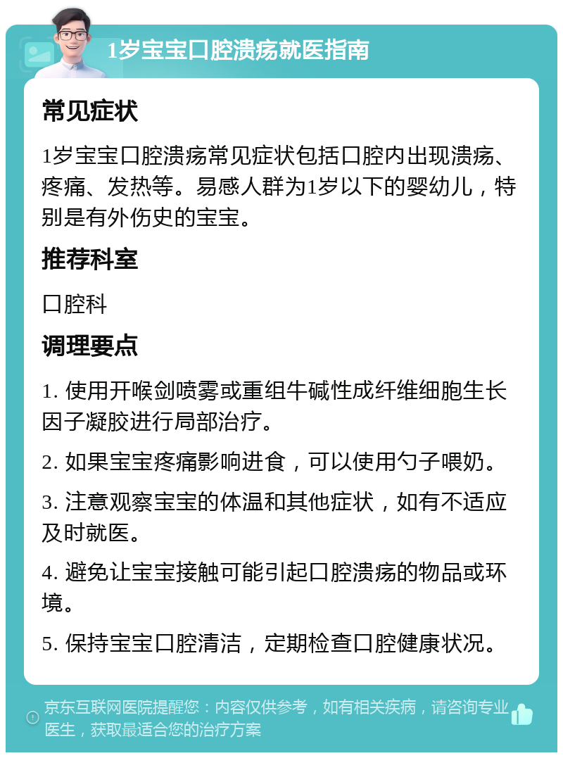 1岁宝宝口腔溃疡就医指南 常见症状 1岁宝宝口腔溃疡常见症状包括口腔内出现溃疡、疼痛、发热等。易感人群为1岁以下的婴幼儿，特别是有外伤史的宝宝。 推荐科室 口腔科 调理要点 1. 使用开喉剑喷雾或重组牛碱性成纤维细胞生长因子凝胶进行局部治疗。 2. 如果宝宝疼痛影响进食，可以使用勺子喂奶。 3. 注意观察宝宝的体温和其他症状，如有不适应及时就医。 4. 避免让宝宝接触可能引起口腔溃疡的物品或环境。 5. 保持宝宝口腔清洁，定期检查口腔健康状况。