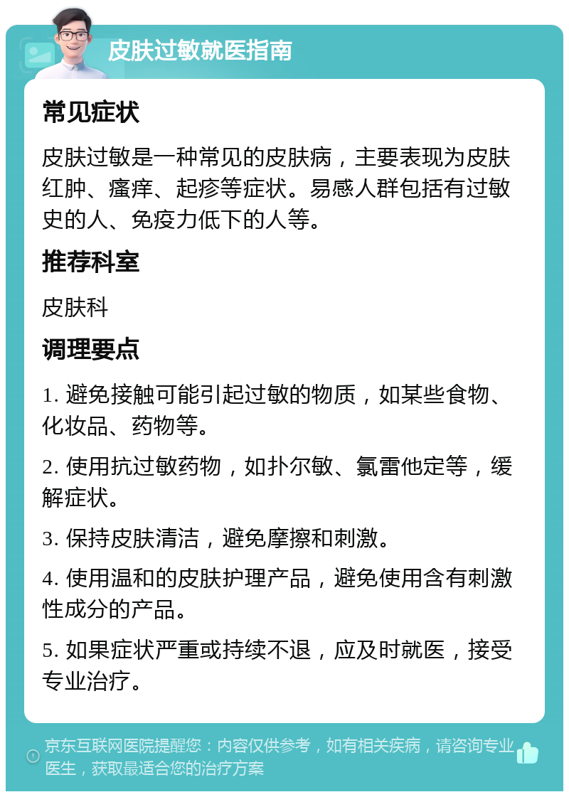 皮肤过敏就医指南 常见症状 皮肤过敏是一种常见的皮肤病，主要表现为皮肤红肿、瘙痒、起疹等症状。易感人群包括有过敏史的人、免疫力低下的人等。 推荐科室 皮肤科 调理要点 1. 避免接触可能引起过敏的物质，如某些食物、化妆品、药物等。 2. 使用抗过敏药物，如扑尔敏、氯雷他定等，缓解症状。 3. 保持皮肤清洁，避免摩擦和刺激。 4. 使用温和的皮肤护理产品，避免使用含有刺激性成分的产品。 5. 如果症状严重或持续不退，应及时就医，接受专业治疗。