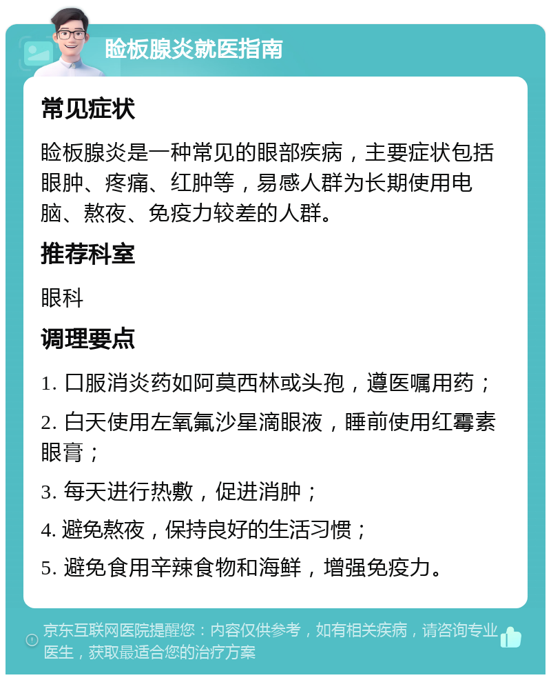 睑板腺炎就医指南 常见症状 睑板腺炎是一种常见的眼部疾病，主要症状包括眼肿、疼痛、红肿等，易感人群为长期使用电脑、熬夜、免疫力较差的人群。 推荐科室 眼科 调理要点 1. 口服消炎药如阿莫西林或头孢，遵医嘱用药； 2. 白天使用左氧氟沙星滴眼液，睡前使用红霉素眼膏； 3. 每天进行热敷，促进消肿； 4. 避免熬夜，保持良好的生活习惯； 5. 避免食用辛辣食物和海鲜，增强免疫力。