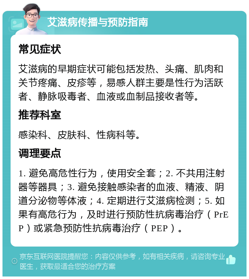 艾滋病传播与预防指南 常见症状 艾滋病的早期症状可能包括发热、头痛、肌肉和关节疼痛、皮疹等，易感人群主要是性行为活跃者、静脉吸毒者、血液或血制品接收者等。 推荐科室 感染科、皮肤科、性病科等。 调理要点 1. 避免高危性行为，使用安全套；2. 不共用注射器等器具；3. 避免接触感染者的血液、精液、阴道分泌物等体液；4. 定期进行艾滋病检测；5. 如果有高危行为，及时进行预防性抗病毒治疗（PrEP）或紧急预防性抗病毒治疗（PEP）。