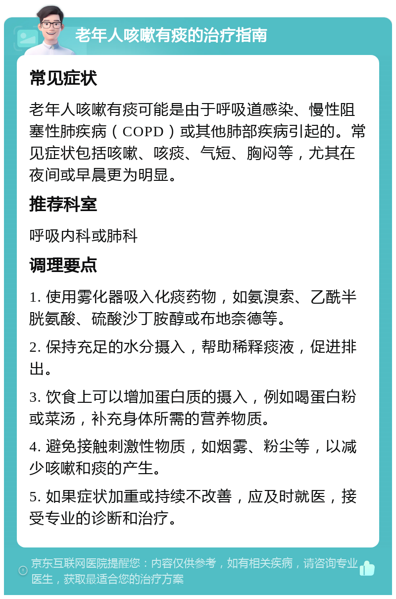 老年人咳嗽有痰的治疗指南 常见症状 老年人咳嗽有痰可能是由于呼吸道感染、慢性阻塞性肺疾病（COPD）或其他肺部疾病引起的。常见症状包括咳嗽、咳痰、气短、胸闷等，尤其在夜间或早晨更为明显。 推荐科室 呼吸内科或肺科 调理要点 1. 使用雾化器吸入化痰药物，如氨溴索、乙酰半胱氨酸、硫酸沙丁胺醇或布地奈德等。 2. 保持充足的水分摄入，帮助稀释痰液，促进排出。 3. 饮食上可以增加蛋白质的摄入，例如喝蛋白粉或菜汤，补充身体所需的营养物质。 4. 避免接触刺激性物质，如烟雾、粉尘等，以减少咳嗽和痰的产生。 5. 如果症状加重或持续不改善，应及时就医，接受专业的诊断和治疗。