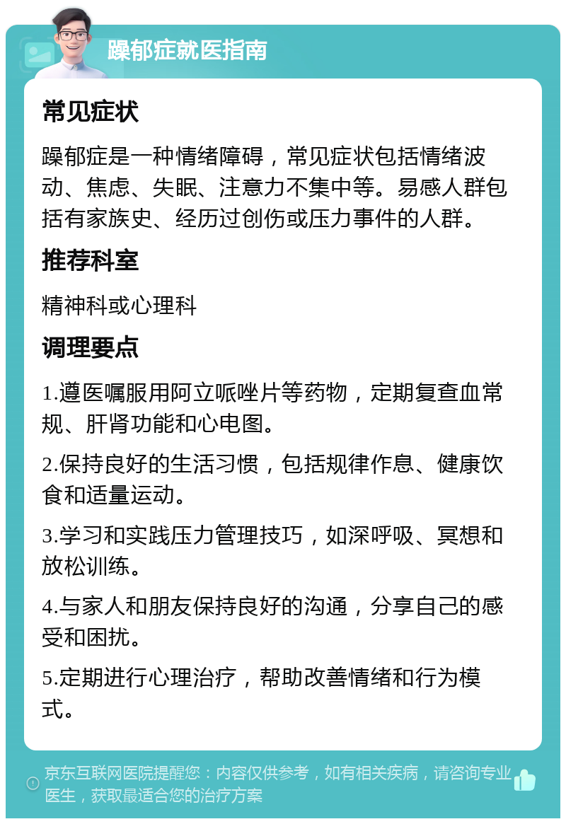 躁郁症就医指南 常见症状 躁郁症是一种情绪障碍，常见症状包括情绪波动、焦虑、失眠、注意力不集中等。易感人群包括有家族史、经历过创伤或压力事件的人群。 推荐科室 精神科或心理科 调理要点 1.遵医嘱服用阿立哌唑片等药物，定期复查血常规、肝肾功能和心电图。 2.保持良好的生活习惯，包括规律作息、健康饮食和适量运动。 3.学习和实践压力管理技巧，如深呼吸、冥想和放松训练。 4.与家人和朋友保持良好的沟通，分享自己的感受和困扰。 5.定期进行心理治疗，帮助改善情绪和行为模式。