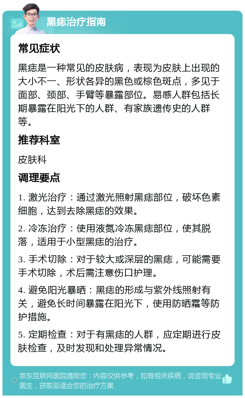 黑痣治疗指南 常见症状 黑痣是一种常见的皮肤病，表现为皮肤上出现的大小不一、形状各异的黑色或棕色斑点，多见于面部、颈部、手臂等暴露部位。易感人群包括长期暴露在阳光下的人群、有家族遗传史的人群等。 推荐科室 皮肤科 调理要点 1. 激光治疗：通过激光照射黑痣部位，破坏色素细胞，达到去除黑痣的效果。 2. 冷冻治疗：使用液氮冷冻黑痣部位，使其脱落，适用于小型黑痣的治疗。 3. 手术切除：对于较大或深层的黑痣，可能需要手术切除，术后需注意伤口护理。 4. 避免阳光暴晒：黑痣的形成与紫外线照射有关，避免长时间暴露在阳光下，使用防晒霜等防护措施。 5. 定期检查：对于有黑痣的人群，应定期进行皮肤检查，及时发现和处理异常情况。