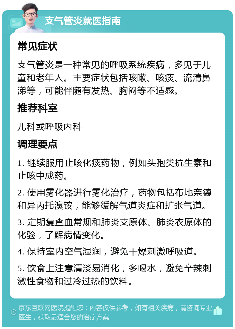 支气管炎就医指南 常见症状 支气管炎是一种常见的呼吸系统疾病，多见于儿童和老年人。主要症状包括咳嗽、咳痰、流清鼻涕等，可能伴随有发热、胸闷等不适感。 推荐科室 儿科或呼吸内科 调理要点 1. 继续服用止咳化痰药物，例如头孢类抗生素和止咳中成药。 2. 使用雾化器进行雾化治疗，药物包括布地奈德和异丙托溴铵，能够缓解气道炎症和扩张气道。 3. 定期复查血常规和肺炎支原体、肺炎衣原体的化验，了解病情变化。 4. 保持室内空气湿润，避免干燥刺激呼吸道。 5. 饮食上注意清淡易消化，多喝水，避免辛辣刺激性食物和过冷过热的饮料。