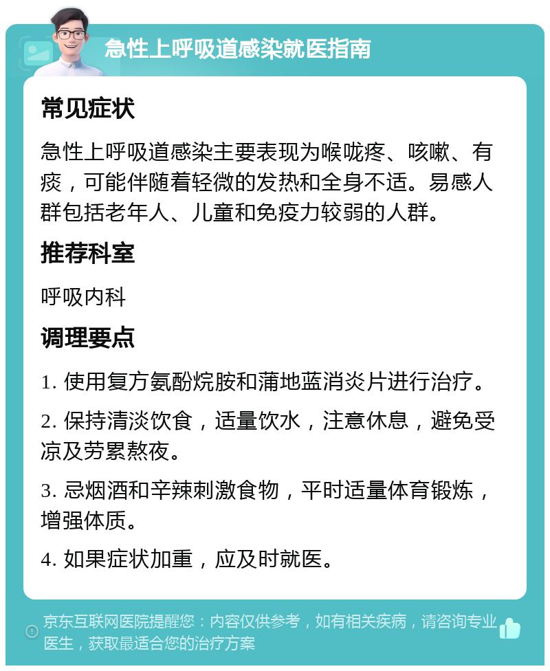 急性上呼吸道感染就医指南 常见症状 急性上呼吸道感染主要表现为喉咙疼、咳嗽、有痰，可能伴随着轻微的发热和全身不适。易感人群包括老年人、儿童和免疫力较弱的人群。 推荐科室 呼吸内科 调理要点 1. 使用复方氨酚烷胺和蒲地蓝消炎片进行治疗。 2. 保持清淡饮食，适量饮水，注意休息，避免受凉及劳累熬夜。 3. 忌烟酒和辛辣刺激食物，平时适量体育锻炼，增强体质。 4. 如果症状加重，应及时就医。