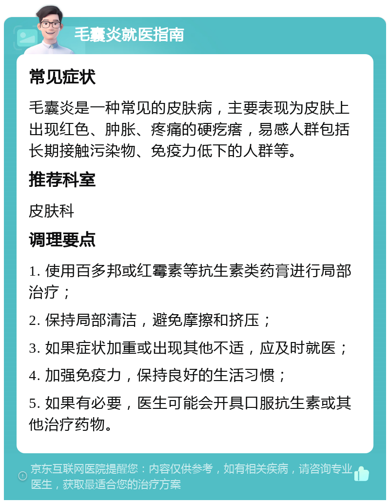 毛囊炎就医指南 常见症状 毛囊炎是一种常见的皮肤病，主要表现为皮肤上出现红色、肿胀、疼痛的硬疙瘩，易感人群包括长期接触污染物、免疫力低下的人群等。 推荐科室 皮肤科 调理要点 1. 使用百多邦或红霉素等抗生素类药膏进行局部治疗； 2. 保持局部清洁，避免摩擦和挤压； 3. 如果症状加重或出现其他不适，应及时就医； 4. 加强免疫力，保持良好的生活习惯； 5. 如果有必要，医生可能会开具口服抗生素或其他治疗药物。