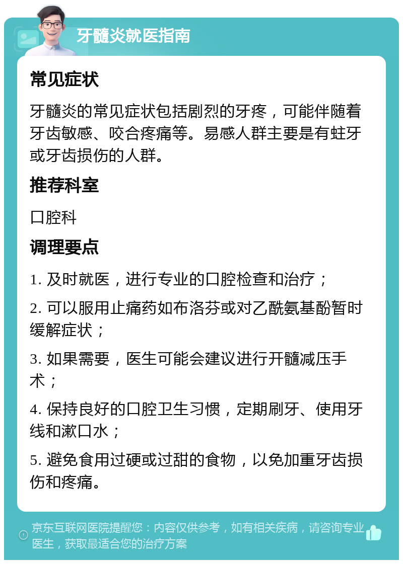 牙髓炎就医指南 常见症状 牙髓炎的常见症状包括剧烈的牙疼，可能伴随着牙齿敏感、咬合疼痛等。易感人群主要是有蛀牙或牙齿损伤的人群。 推荐科室 口腔科 调理要点 1. 及时就医，进行专业的口腔检查和治疗； 2. 可以服用止痛药如布洛芬或对乙酰氨基酚暂时缓解症状； 3. 如果需要，医生可能会建议进行开髓减压手术； 4. 保持良好的口腔卫生习惯，定期刷牙、使用牙线和漱口水； 5. 避免食用过硬或过甜的食物，以免加重牙齿损伤和疼痛。