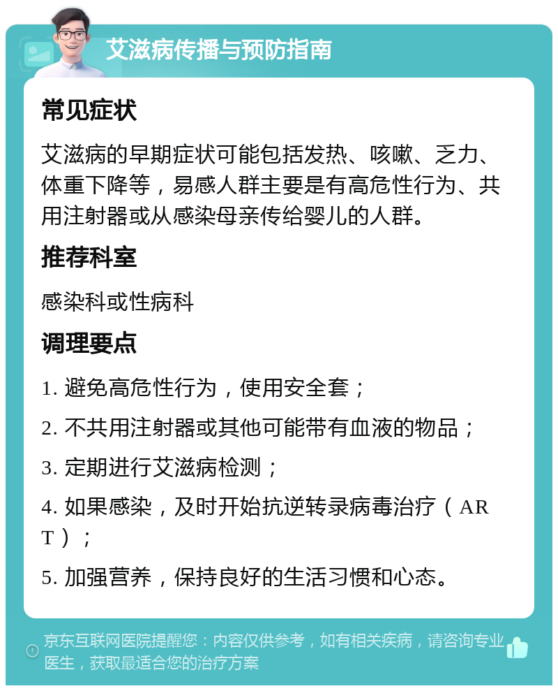 艾滋病传播与预防指南 常见症状 艾滋病的早期症状可能包括发热、咳嗽、乏力、体重下降等，易感人群主要是有高危性行为、共用注射器或从感染母亲传给婴儿的人群。 推荐科室 感染科或性病科 调理要点 1. 避免高危性行为，使用安全套； 2. 不共用注射器或其他可能带有血液的物品； 3. 定期进行艾滋病检测； 4. 如果感染，及时开始抗逆转录病毒治疗（ART）； 5. 加强营养，保持良好的生活习惯和心态。