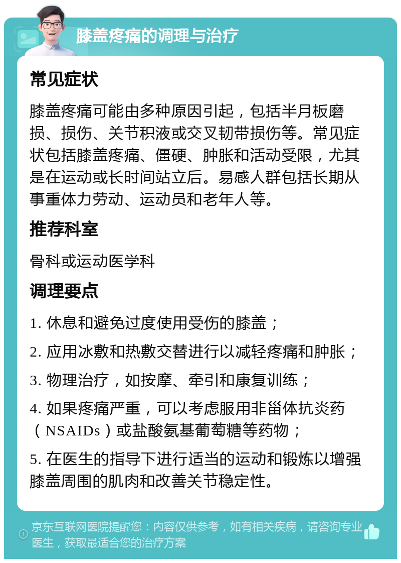 膝盖疼痛的调理与治疗 常见症状 膝盖疼痛可能由多种原因引起，包括半月板磨损、损伤、关节积液或交叉韧带损伤等。常见症状包括膝盖疼痛、僵硬、肿胀和活动受限，尤其是在运动或长时间站立后。易感人群包括长期从事重体力劳动、运动员和老年人等。 推荐科室 骨科或运动医学科 调理要点 1. 休息和避免过度使用受伤的膝盖； 2. 应用冰敷和热敷交替进行以减轻疼痛和肿胀； 3. 物理治疗，如按摩、牵引和康复训练； 4. 如果疼痛严重，可以考虑服用非甾体抗炎药（NSAIDs）或盐酸氨基葡萄糖等药物； 5. 在医生的指导下进行适当的运动和锻炼以增强膝盖周围的肌肉和改善关节稳定性。