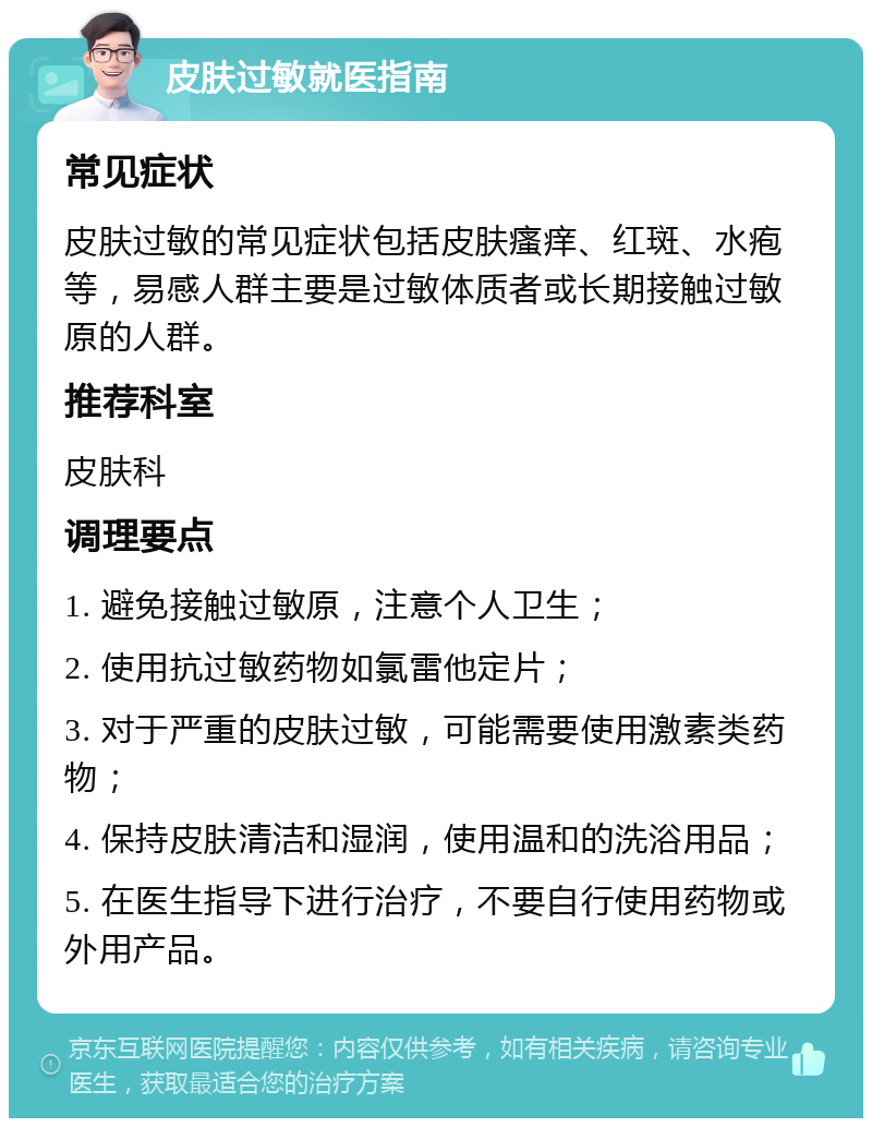 皮肤过敏就医指南 常见症状 皮肤过敏的常见症状包括皮肤瘙痒、红斑、水疱等，易感人群主要是过敏体质者或长期接触过敏原的人群。 推荐科室 皮肤科 调理要点 1. 避免接触过敏原，注意个人卫生； 2. 使用抗过敏药物如氯雷他定片； 3. 对于严重的皮肤过敏，可能需要使用激素类药物； 4. 保持皮肤清洁和湿润，使用温和的洗浴用品； 5. 在医生指导下进行治疗，不要自行使用药物或外用产品。