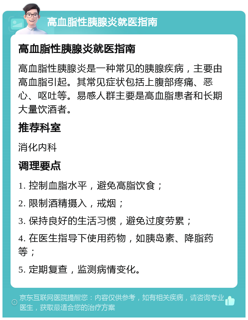 高血脂性胰腺炎就医指南 高血脂性胰腺炎就医指南 高血脂性胰腺炎是一种常见的胰腺疾病，主要由高血脂引起。其常见症状包括上腹部疼痛、恶心、呕吐等。易感人群主要是高血脂患者和长期大量饮酒者。 推荐科室 消化内科 调理要点 1. 控制血脂水平，避免高脂饮食； 2. 限制酒精摄入，戒烟； 3. 保持良好的生活习惯，避免过度劳累； 4. 在医生指导下使用药物，如胰岛素、降脂药等； 5. 定期复查，监测病情变化。