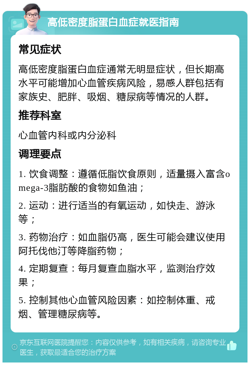 高低密度脂蛋白血症就医指南 常见症状 高低密度脂蛋白血症通常无明显症状，但长期高水平可能增加心血管疾病风险，易感人群包括有家族史、肥胖、吸烟、糖尿病等情况的人群。 推荐科室 心血管内科或内分泌科 调理要点 1. 饮食调整：遵循低脂饮食原则，适量摄入富含omega-3脂肪酸的食物如鱼油； 2. 运动：进行适当的有氧运动，如快走、游泳等； 3. 药物治疗：如血脂仍高，医生可能会建议使用阿托伐他汀等降脂药物； 4. 定期复查：每月复查血脂水平，监测治疗效果； 5. 控制其他心血管风险因素：如控制体重、戒烟、管理糖尿病等。