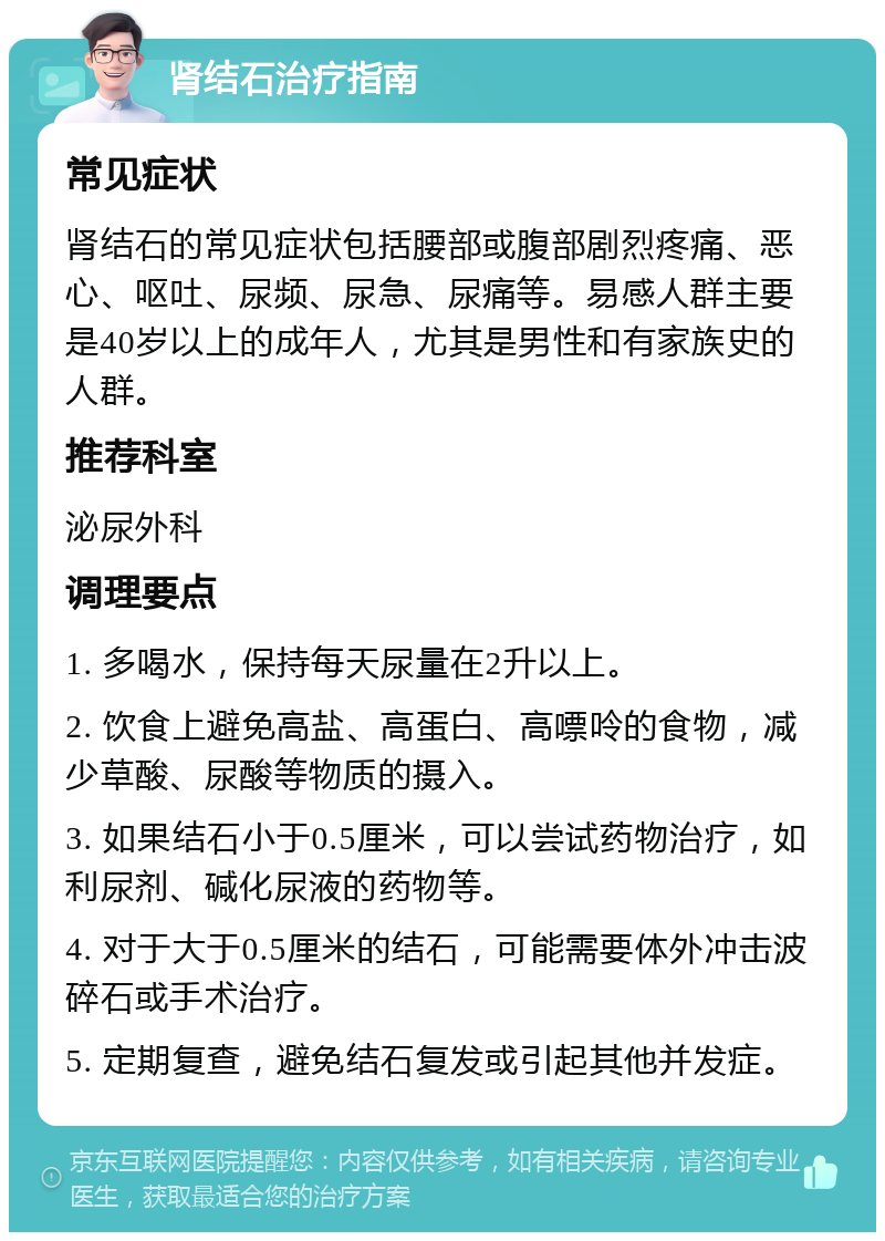 肾结石治疗指南 常见症状 肾结石的常见症状包括腰部或腹部剧烈疼痛、恶心、呕吐、尿频、尿急、尿痛等。易感人群主要是40岁以上的成年人，尤其是男性和有家族史的人群。 推荐科室 泌尿外科 调理要点 1. 多喝水，保持每天尿量在2升以上。 2. 饮食上避免高盐、高蛋白、高嘌呤的食物，减少草酸、尿酸等物质的摄入。 3. 如果结石小于0.5厘米，可以尝试药物治疗，如利尿剂、碱化尿液的药物等。 4. 对于大于0.5厘米的结石，可能需要体外冲击波碎石或手术治疗。 5. 定期复查，避免结石复发或引起其他并发症。