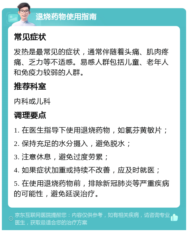 退烧药物使用指南 常见症状 发热是最常见的症状，通常伴随着头痛、肌肉疼痛、乏力等不适感。易感人群包括儿童、老年人和免疫力较弱的人群。 推荐科室 内科或儿科 调理要点 1. 在医生指导下使用退烧药物，如氯芬黄敏片； 2. 保持充足的水分摄入，避免脱水； 3. 注意休息，避免过度劳累； 4. 如果症状加重或持续不改善，应及时就医； 5. 在使用退烧药物前，排除新冠肺炎等严重疾病的可能性，避免延误治疗。