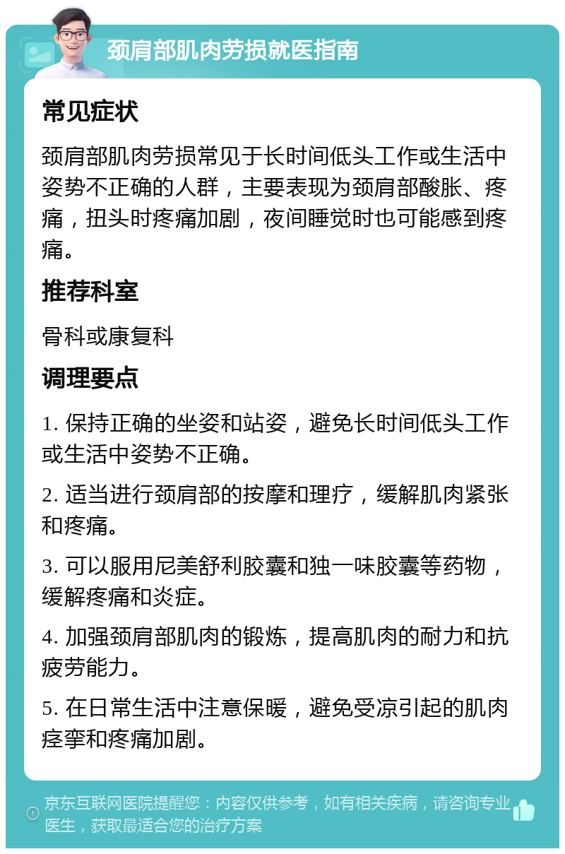 颈肩部肌肉劳损就医指南 常见症状 颈肩部肌肉劳损常见于长时间低头工作或生活中姿势不正确的人群，主要表现为颈肩部酸胀、疼痛，扭头时疼痛加剧，夜间睡觉时也可能感到疼痛。 推荐科室 骨科或康复科 调理要点 1. 保持正确的坐姿和站姿，避免长时间低头工作或生活中姿势不正确。 2. 适当进行颈肩部的按摩和理疗，缓解肌肉紧张和疼痛。 3. 可以服用尼美舒利胶囊和独一味胶囊等药物，缓解疼痛和炎症。 4. 加强颈肩部肌肉的锻炼，提高肌肉的耐力和抗疲劳能力。 5. 在日常生活中注意保暖，避免受凉引起的肌肉痉挛和疼痛加剧。