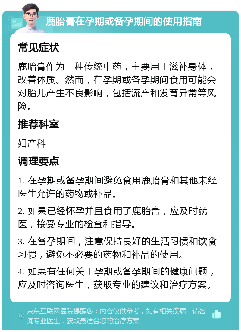 鹿胎膏在孕期或备孕期间的使用指南 常见症状 鹿胎膏作为一种传统中药，主要用于滋补身体，改善体质。然而，在孕期或备孕期间食用可能会对胎儿产生不良影响，包括流产和发育异常等风险。 推荐科室 妇产科 调理要点 1. 在孕期或备孕期间避免食用鹿胎膏和其他未经医生允许的药物或补品。 2. 如果已经怀孕并且食用了鹿胎膏，应及时就医，接受专业的检查和指导。 3. 在备孕期间，注意保持良好的生活习惯和饮食习惯，避免不必要的药物和补品的使用。 4. 如果有任何关于孕期或备孕期间的健康问题，应及时咨询医生，获取专业的建议和治疗方案。