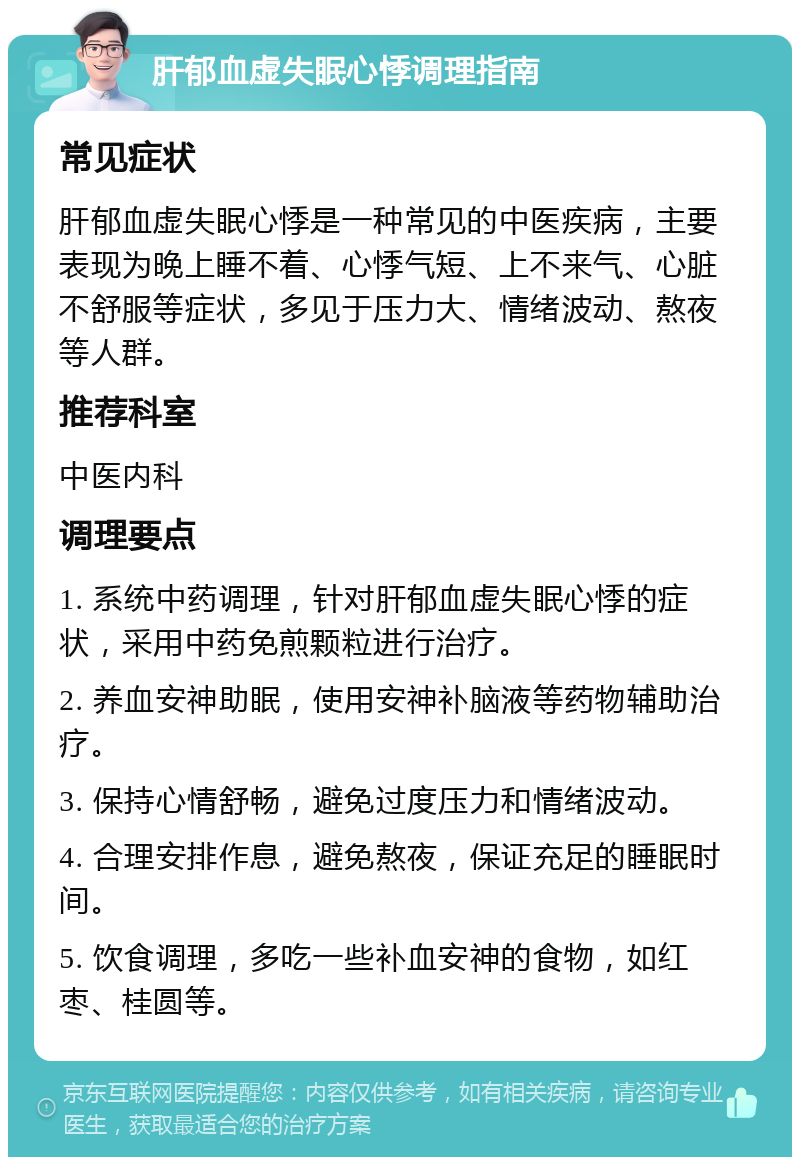 肝郁血虚失眠心悸调理指南 常见症状 肝郁血虚失眠心悸是一种常见的中医疾病，主要表现为晚上睡不着、心悸气短、上不来气、心脏不舒服等症状，多见于压力大、情绪波动、熬夜等人群。 推荐科室 中医内科 调理要点 1. 系统中药调理，针对肝郁血虚失眠心悸的症状，采用中药免煎颗粒进行治疗。 2. 养血安神助眠，使用安神补脑液等药物辅助治疗。 3. 保持心情舒畅，避免过度压力和情绪波动。 4. 合理安排作息，避免熬夜，保证充足的睡眠时间。 5. 饮食调理，多吃一些补血安神的食物，如红枣、桂圆等。