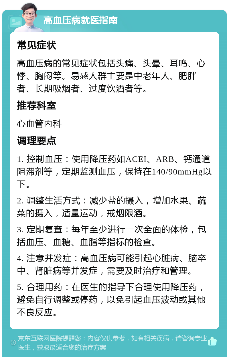 高血压病就医指南 常见症状 高血压病的常见症状包括头痛、头晕、耳鸣、心悸、胸闷等。易感人群主要是中老年人、肥胖者、长期吸烟者、过度饮酒者等。 推荐科室 心血管内科 调理要点 1. 控制血压：使用降压药如ACEI、ARB、钙通道阻滞剂等，定期监测血压，保持在140/90mmHg以下。 2. 调整生活方式：减少盐的摄入，增加水果、蔬菜的摄入，适量运动，戒烟限酒。 3. 定期复查：每年至少进行一次全面的体检，包括血压、血糖、血脂等指标的检查。 4. 注意并发症：高血压病可能引起心脏病、脑卒中、肾脏病等并发症，需要及时治疗和管理。 5. 合理用药：在医生的指导下合理使用降压药，避免自行调整或停药，以免引起血压波动或其他不良反应。