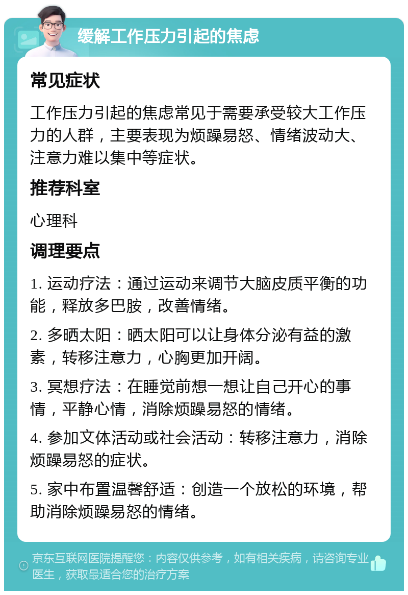 缓解工作压力引起的焦虑 常见症状 工作压力引起的焦虑常见于需要承受较大工作压力的人群，主要表现为烦躁易怒、情绪波动大、注意力难以集中等症状。 推荐科室 心理科 调理要点 1. 运动疗法：通过运动来调节大脑皮质平衡的功能，释放多巴胺，改善情绪。 2. 多晒太阳：晒太阳可以让身体分泌有益的激素，转移注意力，心胸更加开阔。 3. 冥想疗法：在睡觉前想一想让自己开心的事情，平静心情，消除烦躁易怒的情绪。 4. 参加文体活动或社会活动：转移注意力，消除烦躁易怒的症状。 5. 家中布置温馨舒适：创造一个放松的环境，帮助消除烦躁易怒的情绪。