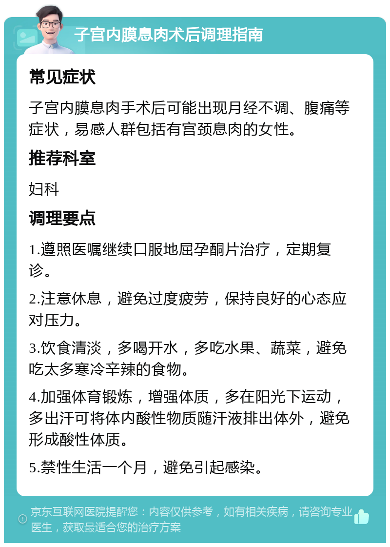 子宫内膜息肉术后调理指南 常见症状 子宫内膜息肉手术后可能出现月经不调、腹痛等症状，易感人群包括有宫颈息肉的女性。 推荐科室 妇科 调理要点 1.遵照医嘱继续口服地屈孕酮片治疗，定期复诊。 2.注意休息，避免过度疲劳，保持良好的心态应对压力。 3.饮食清淡，多喝开水，多吃水果、蔬菜，避免吃太多寒冷辛辣的食物。 4.加强体育锻炼，增强体质，多在阳光下运动，多出汗可将体内酸性物质随汗液排出体外，避免形成酸性体质。 5.禁性生活一个月，避免引起感染。