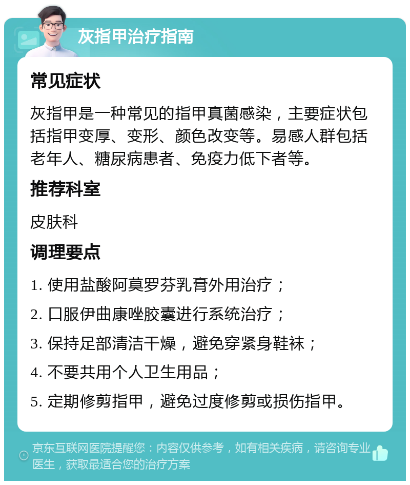 灰指甲治疗指南 常见症状 灰指甲是一种常见的指甲真菌感染，主要症状包括指甲变厚、变形、颜色改变等。易感人群包括老年人、糖尿病患者、免疫力低下者等。 推荐科室 皮肤科 调理要点 1. 使用盐酸阿莫罗芬乳膏外用治疗； 2. 口服伊曲康唑胶囊进行系统治疗； 3. 保持足部清洁干燥，避免穿紧身鞋袜； 4. 不要共用个人卫生用品； 5. 定期修剪指甲，避免过度修剪或损伤指甲。