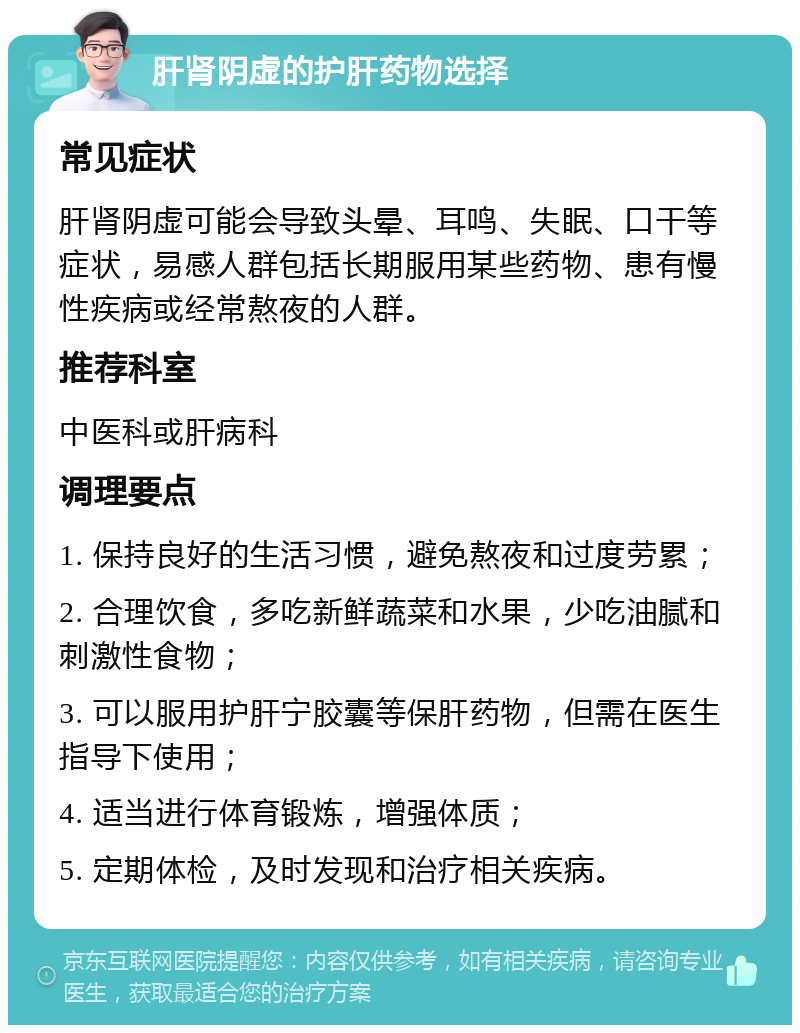 肝肾阴虚的护肝药物选择 常见症状 肝肾阴虚可能会导致头晕、耳鸣、失眠、口干等症状，易感人群包括长期服用某些药物、患有慢性疾病或经常熬夜的人群。 推荐科室 中医科或肝病科 调理要点 1. 保持良好的生活习惯，避免熬夜和过度劳累； 2. 合理饮食，多吃新鲜蔬菜和水果，少吃油腻和刺激性食物； 3. 可以服用护肝宁胶囊等保肝药物，但需在医生指导下使用； 4. 适当进行体育锻炼，增强体质； 5. 定期体检，及时发现和治疗相关疾病。