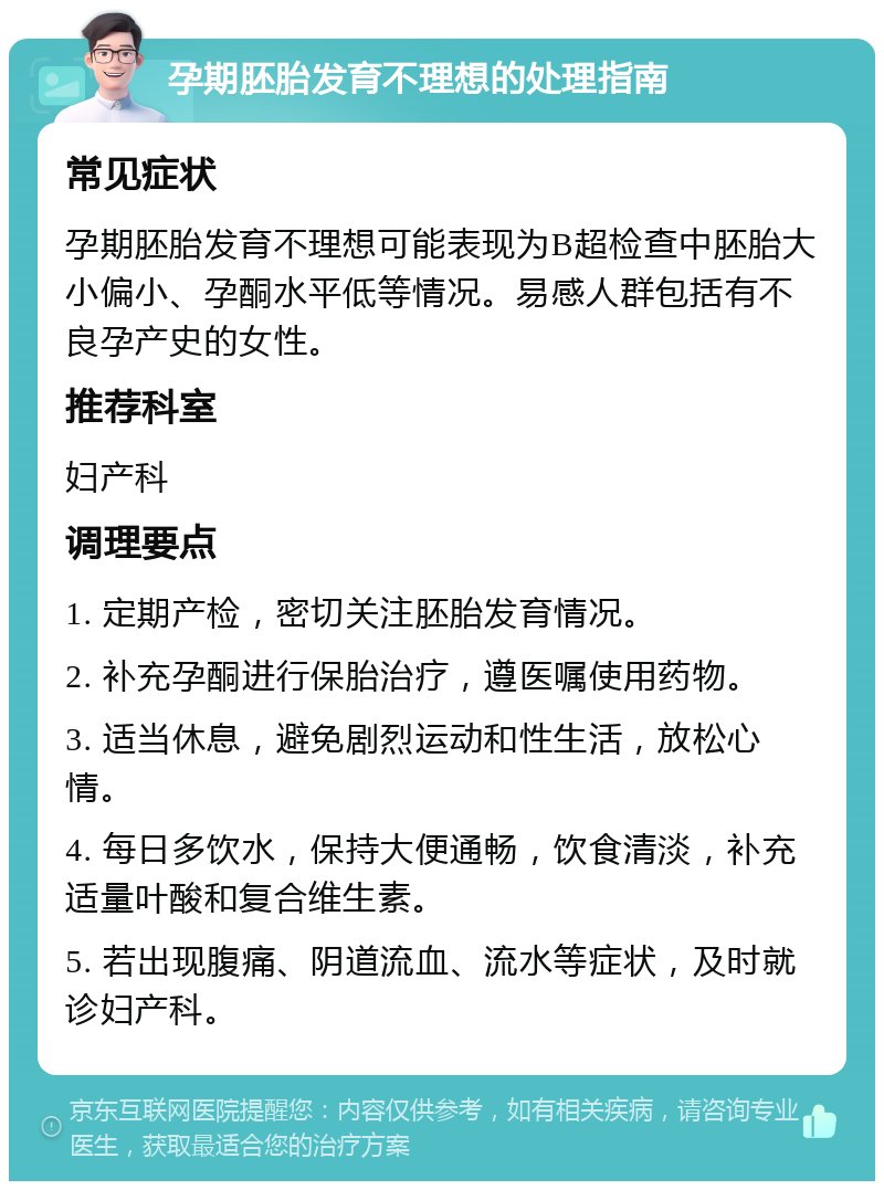 孕期胚胎发育不理想的处理指南 常见症状 孕期胚胎发育不理想可能表现为B超检查中胚胎大小偏小、孕酮水平低等情况。易感人群包括有不良孕产史的女性。 推荐科室 妇产科 调理要点 1. 定期产检，密切关注胚胎发育情况。 2. 补充孕酮进行保胎治疗，遵医嘱使用药物。 3. 适当休息，避免剧烈运动和性生活，放松心情。 4. 每日多饮水，保持大便通畅，饮食清淡，补充适量叶酸和复合维生素。 5. 若出现腹痛、阴道流血、流水等症状，及时就诊妇产科。