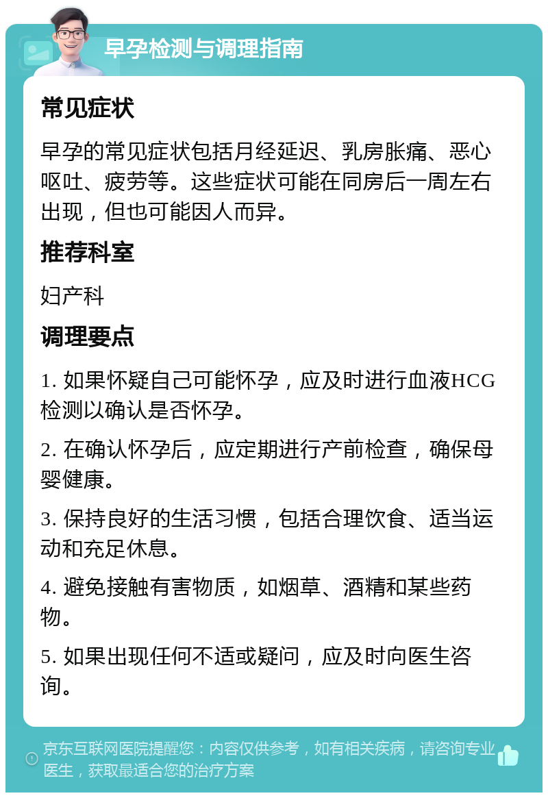 早孕检测与调理指南 常见症状 早孕的常见症状包括月经延迟、乳房胀痛、恶心呕吐、疲劳等。这些症状可能在同房后一周左右出现，但也可能因人而异。 推荐科室 妇产科 调理要点 1. 如果怀疑自己可能怀孕，应及时进行血液HCG检测以确认是否怀孕。 2. 在确认怀孕后，应定期进行产前检查，确保母婴健康。 3. 保持良好的生活习惯，包括合理饮食、适当运动和充足休息。 4. 避免接触有害物质，如烟草、酒精和某些药物。 5. 如果出现任何不适或疑问，应及时向医生咨询。