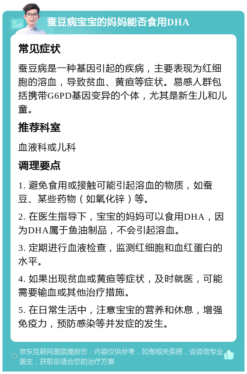 蚕豆病宝宝的妈妈能否食用DHA 常见症状 蚕豆病是一种基因引起的疾病，主要表现为红细胞的溶血，导致贫血、黄疸等症状。易感人群包括携带G6PD基因变异的个体，尤其是新生儿和儿童。 推荐科室 血液科或儿科 调理要点 1. 避免食用或接触可能引起溶血的物质，如蚕豆、某些药物（如氧化锌）等。 2. 在医生指导下，宝宝的妈妈可以食用DHA，因为DHA属于鱼油制品，不会引起溶血。 3. 定期进行血液检查，监测红细胞和血红蛋白的水平。 4. 如果出现贫血或黄疸等症状，及时就医，可能需要输血或其他治疗措施。 5. 在日常生活中，注意宝宝的营养和休息，增强免疫力，预防感染等并发症的发生。