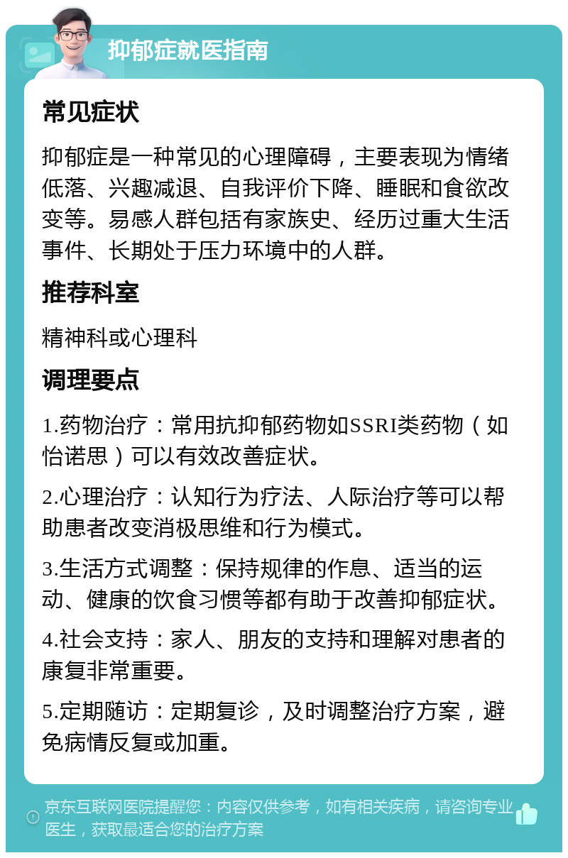 抑郁症就医指南 常见症状 抑郁症是一种常见的心理障碍，主要表现为情绪低落、兴趣减退、自我评价下降、睡眠和食欲改变等。易感人群包括有家族史、经历过重大生活事件、长期处于压力环境中的人群。 推荐科室 精神科或心理科 调理要点 1.药物治疗：常用抗抑郁药物如SSRI类药物（如怡诺思）可以有效改善症状。 2.心理治疗：认知行为疗法、人际治疗等可以帮助患者改变消极思维和行为模式。 3.生活方式调整：保持规律的作息、适当的运动、健康的饮食习惯等都有助于改善抑郁症状。 4.社会支持：家人、朋友的支持和理解对患者的康复非常重要。 5.定期随访：定期复诊，及时调整治疗方案，避免病情反复或加重。