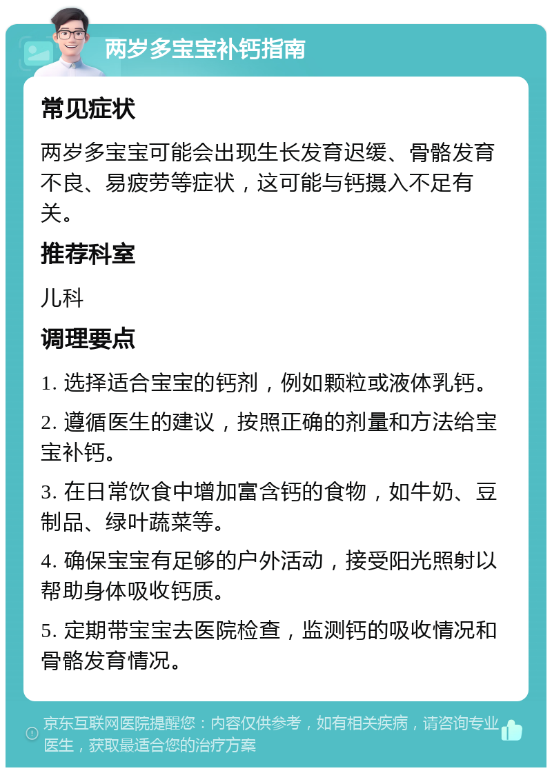 两岁多宝宝补钙指南 常见症状 两岁多宝宝可能会出现生长发育迟缓、骨骼发育不良、易疲劳等症状，这可能与钙摄入不足有关。 推荐科室 儿科 调理要点 1. 选择适合宝宝的钙剂，例如颗粒或液体乳钙。 2. 遵循医生的建议，按照正确的剂量和方法给宝宝补钙。 3. 在日常饮食中增加富含钙的食物，如牛奶、豆制品、绿叶蔬菜等。 4. 确保宝宝有足够的户外活动，接受阳光照射以帮助身体吸收钙质。 5. 定期带宝宝去医院检查，监测钙的吸收情况和骨骼发育情况。