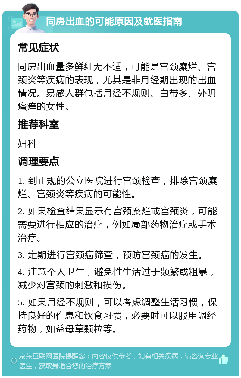 同房出血的可能原因及就医指南 常见症状 同房出血量多鲜红无不适，可能是宫颈糜烂、宫颈炎等疾病的表现，尤其是非月经期出现的出血情况。易感人群包括月经不规则、白带多、外阴瘙痒的女性。 推荐科室 妇科 调理要点 1. 到正规的公立医院进行宫颈检查，排除宫颈糜烂、宫颈炎等疾病的可能性。 2. 如果检查结果显示有宫颈糜烂或宫颈炎，可能需要进行相应的治疗，例如局部药物治疗或手术治疗。 3. 定期进行宫颈癌筛查，预防宫颈癌的发生。 4. 注意个人卫生，避免性生活过于频繁或粗暴，减少对宫颈的刺激和损伤。 5. 如果月经不规则，可以考虑调整生活习惯，保持良好的作息和饮食习惯，必要时可以服用调经药物，如益母草颗粒等。