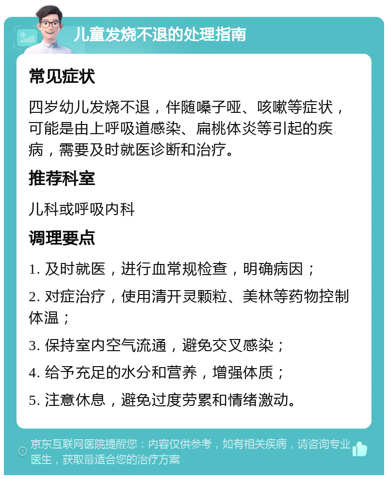 儿童发烧不退的处理指南 常见症状 四岁幼儿发烧不退，伴随嗓子哑、咳嗽等症状，可能是由上呼吸道感染、扁桃体炎等引起的疾病，需要及时就医诊断和治疗。 推荐科室 儿科或呼吸内科 调理要点 1. 及时就医，进行血常规检查，明确病因； 2. 对症治疗，使用清开灵颗粒、美林等药物控制体温； 3. 保持室内空气流通，避免交叉感染； 4. 给予充足的水分和营养，增强体质； 5. 注意休息，避免过度劳累和情绪激动。