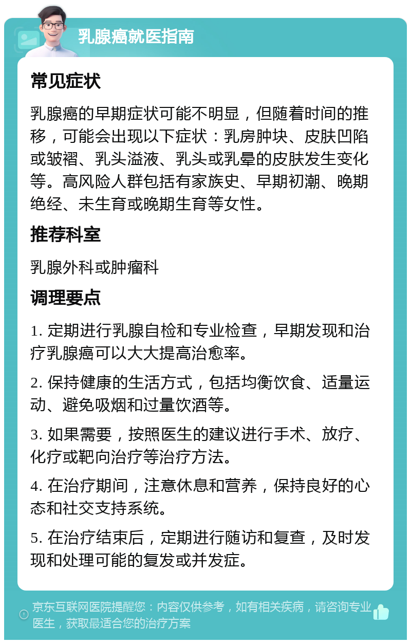 乳腺癌就医指南 常见症状 乳腺癌的早期症状可能不明显，但随着时间的推移，可能会出现以下症状：乳房肿块、皮肤凹陷或皱褶、乳头溢液、乳头或乳晕的皮肤发生变化等。高风险人群包括有家族史、早期初潮、晚期绝经、未生育或晚期生育等女性。 推荐科室 乳腺外科或肿瘤科 调理要点 1. 定期进行乳腺自检和专业检查，早期发现和治疗乳腺癌可以大大提高治愈率。 2. 保持健康的生活方式，包括均衡饮食、适量运动、避免吸烟和过量饮酒等。 3. 如果需要，按照医生的建议进行手术、放疗、化疗或靶向治疗等治疗方法。 4. 在治疗期间，注意休息和营养，保持良好的心态和社交支持系统。 5. 在治疗结束后，定期进行随访和复查，及时发现和处理可能的复发或并发症。