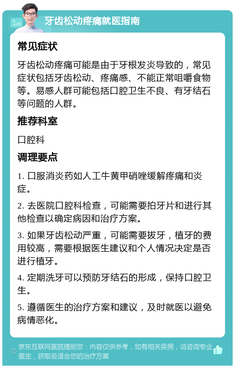 牙齿松动疼痛就医指南 常见症状 牙齿松动疼痛可能是由于牙根发炎导致的，常见症状包括牙齿松动、疼痛感、不能正常咀嚼食物等。易感人群可能包括口腔卫生不良、有牙结石等问题的人群。 推荐科室 口腔科 调理要点 1. 口服消炎药如人工牛黄甲硝唑缓解疼痛和炎症。 2. 去医院口腔科检查，可能需要拍牙片和进行其他检查以确定病因和治疗方案。 3. 如果牙齿松动严重，可能需要拔牙，植牙的费用较高，需要根据医生建议和个人情况决定是否进行植牙。 4. 定期洗牙可以预防牙结石的形成，保持口腔卫生。 5. 遵循医生的治疗方案和建议，及时就医以避免病情恶化。