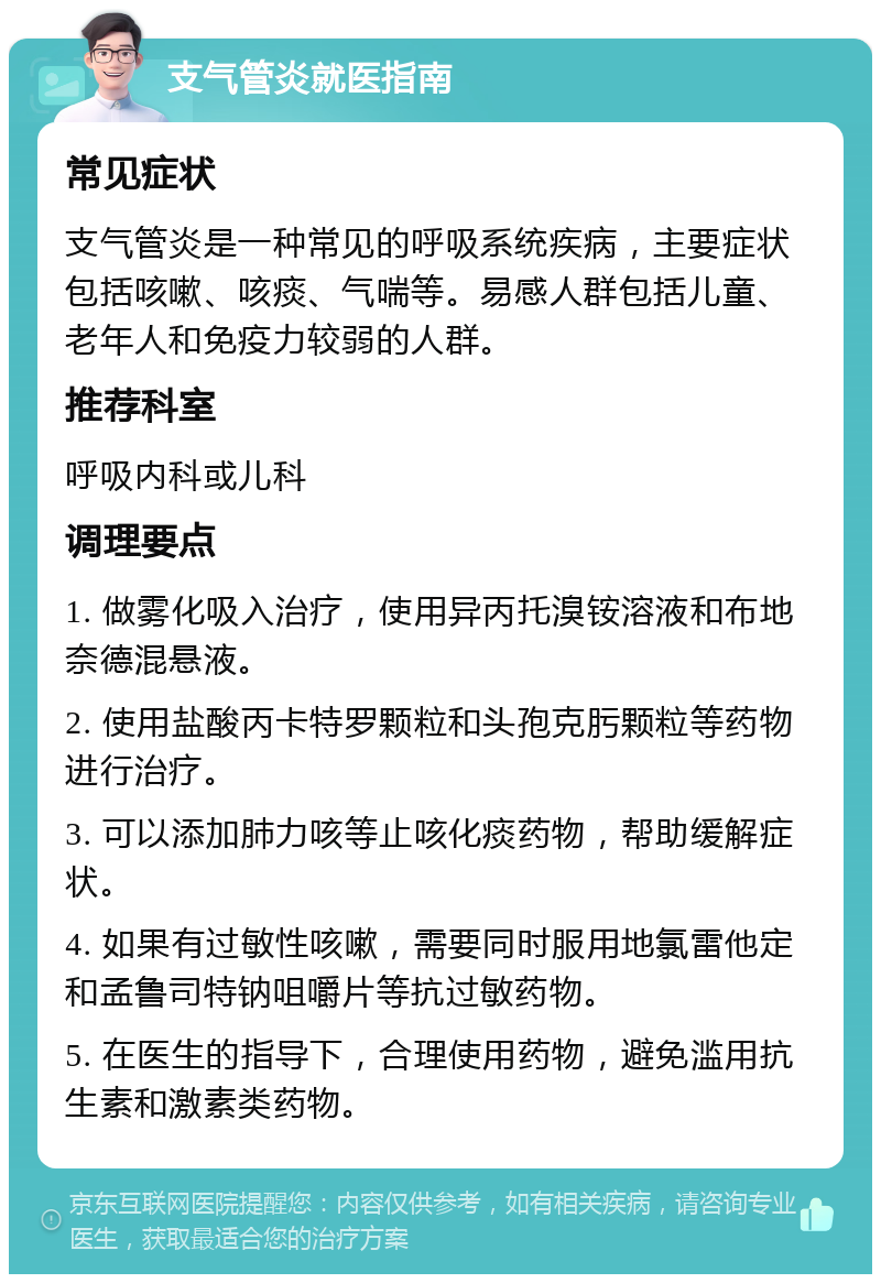 支气管炎就医指南 常见症状 支气管炎是一种常见的呼吸系统疾病，主要症状包括咳嗽、咳痰、气喘等。易感人群包括儿童、老年人和免疫力较弱的人群。 推荐科室 呼吸内科或儿科 调理要点 1. 做雾化吸入治疗，使用异丙托溴铵溶液和布地奈德混悬液。 2. 使用盐酸丙卡特罗颗粒和头孢克肟颗粒等药物进行治疗。 3. 可以添加肺力咳等止咳化痰药物，帮助缓解症状。 4. 如果有过敏性咳嗽，需要同时服用地氯雷他定和孟鲁司特钠咀嚼片等抗过敏药物。 5. 在医生的指导下，合理使用药物，避免滥用抗生素和激素类药物。