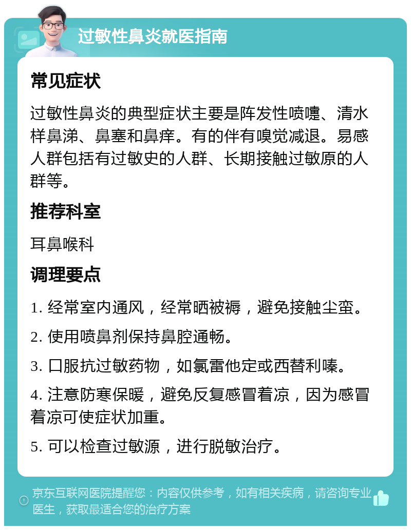 过敏性鼻炎就医指南 常见症状 过敏性鼻炎的典型症状主要是阵发性喷嚏、清水样鼻涕、鼻塞和鼻痒。有的伴有嗅觉减退。易感人群包括有过敏史的人群、长期接触过敏原的人群等。 推荐科室 耳鼻喉科 调理要点 1. 经常室内通风，经常晒被褥，避免接触尘蛮。 2. 使用喷鼻剂保持鼻腔通畅。 3. 口服抗过敏药物，如氯雷他定或西替利嗪。 4. 注意防寒保暖，避免反复感冒着凉，因为感冒着凉可使症状加重。 5. 可以检查过敏源，进行脱敏治疗。