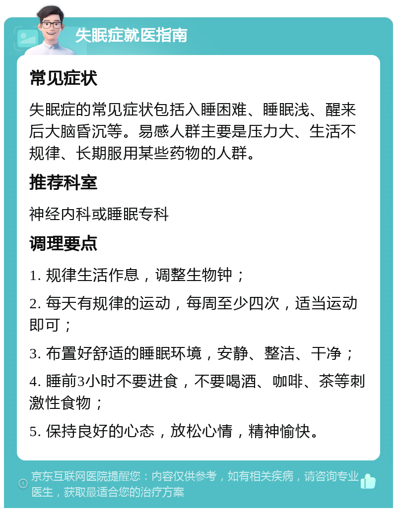 失眠症就医指南 常见症状 失眠症的常见症状包括入睡困难、睡眠浅、醒来后大脑昏沉等。易感人群主要是压力大、生活不规律、长期服用某些药物的人群。 推荐科室 神经内科或睡眠专科 调理要点 1. 规律生活作息，调整生物钟； 2. 每天有规律的运动，每周至少四次，适当运动即可； 3. 布置好舒适的睡眠环境，安静、整洁、干净； 4. 睡前3小时不要进食，不要喝酒、咖啡、茶等刺激性食物； 5. 保持良好的心态，放松心情，精神愉快。