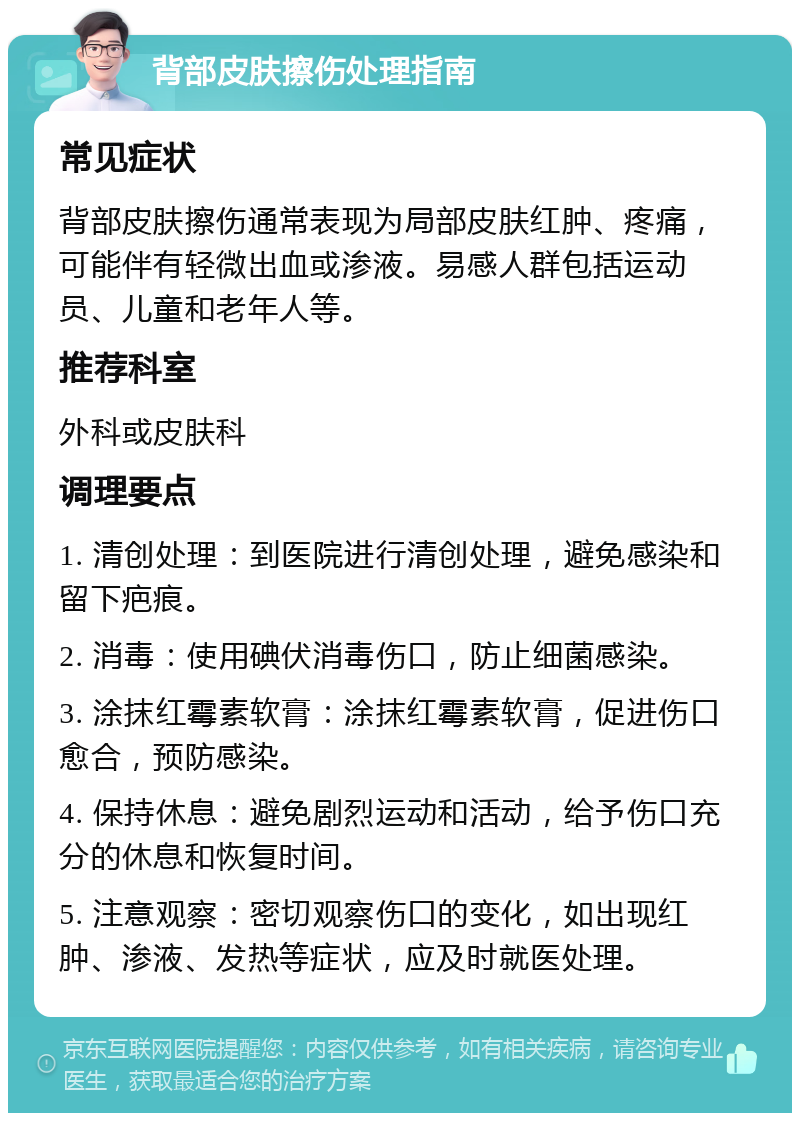 背部皮肤擦伤处理指南 常见症状 背部皮肤擦伤通常表现为局部皮肤红肿、疼痛，可能伴有轻微出血或渗液。易感人群包括运动员、儿童和老年人等。 推荐科室 外科或皮肤科 调理要点 1. 清创处理：到医院进行清创处理，避免感染和留下疤痕。 2. 消毒：使用碘伏消毒伤口，防止细菌感染。 3. 涂抹红霉素软膏：涂抹红霉素软膏，促进伤口愈合，预防感染。 4. 保持休息：避免剧烈运动和活动，给予伤口充分的休息和恢复时间。 5. 注意观察：密切观察伤口的变化，如出现红肿、渗液、发热等症状，应及时就医处理。