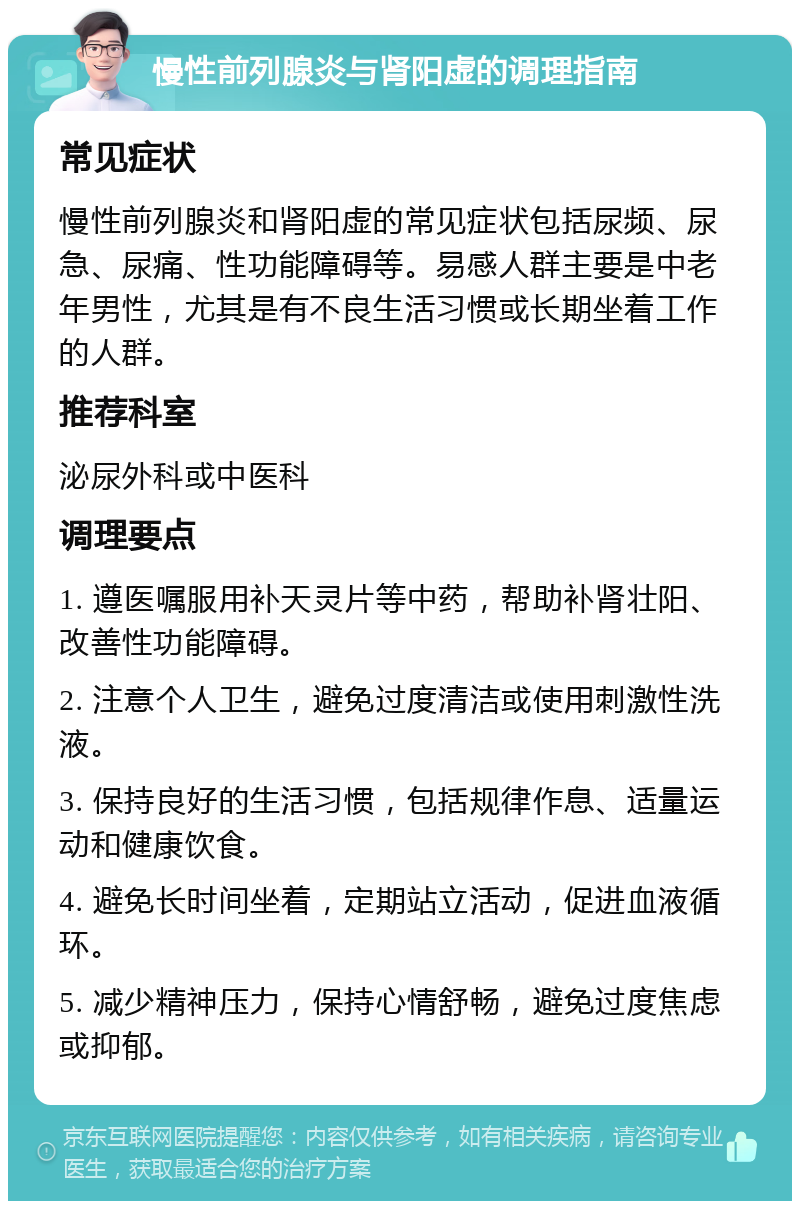 慢性前列腺炎与肾阳虚的调理指南 常见症状 慢性前列腺炎和肾阳虚的常见症状包括尿频、尿急、尿痛、性功能障碍等。易感人群主要是中老年男性，尤其是有不良生活习惯或长期坐着工作的人群。 推荐科室 泌尿外科或中医科 调理要点 1. 遵医嘱服用补天灵片等中药，帮助补肾壮阳、改善性功能障碍。 2. 注意个人卫生，避免过度清洁或使用刺激性洗液。 3. 保持良好的生活习惯，包括规律作息、适量运动和健康饮食。 4. 避免长时间坐着，定期站立活动，促进血液循环。 5. 减少精神压力，保持心情舒畅，避免过度焦虑或抑郁。