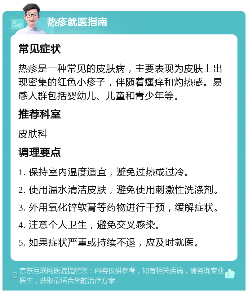 热疹就医指南 常见症状 热疹是一种常见的皮肤病，主要表现为皮肤上出现密集的红色小疹子，伴随着瘙痒和灼热感。易感人群包括婴幼儿、儿童和青少年等。 推荐科室 皮肤科 调理要点 1. 保持室内温度适宜，避免过热或过冷。 2. 使用温水清洁皮肤，避免使用刺激性洗涤剂。 3. 外用氧化锌软膏等药物进行干预，缓解症状。 4. 注意个人卫生，避免交叉感染。 5. 如果症状严重或持续不退，应及时就医。