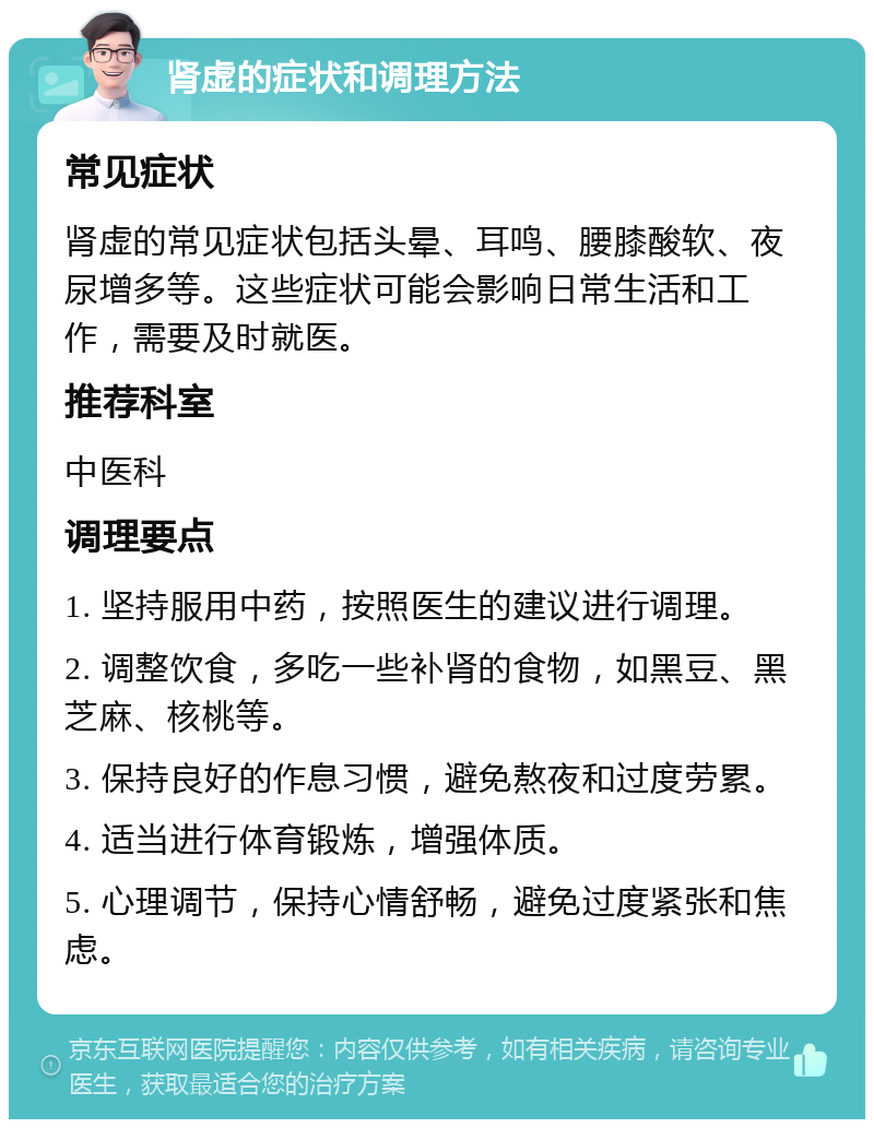 肾虚的症状和调理方法 常见症状 肾虚的常见症状包括头晕、耳鸣、腰膝酸软、夜尿增多等。这些症状可能会影响日常生活和工作，需要及时就医。 推荐科室 中医科 调理要点 1. 坚持服用中药，按照医生的建议进行调理。 2. 调整饮食，多吃一些补肾的食物，如黑豆、黑芝麻、核桃等。 3. 保持良好的作息习惯，避免熬夜和过度劳累。 4. 适当进行体育锻炼，增强体质。 5. 心理调节，保持心情舒畅，避免过度紧张和焦虑。