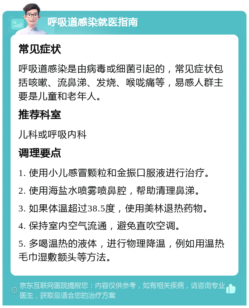 呼吸道感染就医指南 常见症状 呼吸道感染是由病毒或细菌引起的，常见症状包括咳嗽、流鼻涕、发烧、喉咙痛等，易感人群主要是儿童和老年人。 推荐科室 儿科或呼吸内科 调理要点 1. 使用小儿感冒颗粒和金振口服液进行治疗。 2. 使用海盐水喷雾喷鼻腔，帮助清理鼻涕。 3. 如果体温超过38.5度，使用美林退热药物。 4. 保持室内空气流通，避免直吹空调。 5. 多喝温热的液体，进行物理降温，例如用温热毛巾湿敷额头等方法。