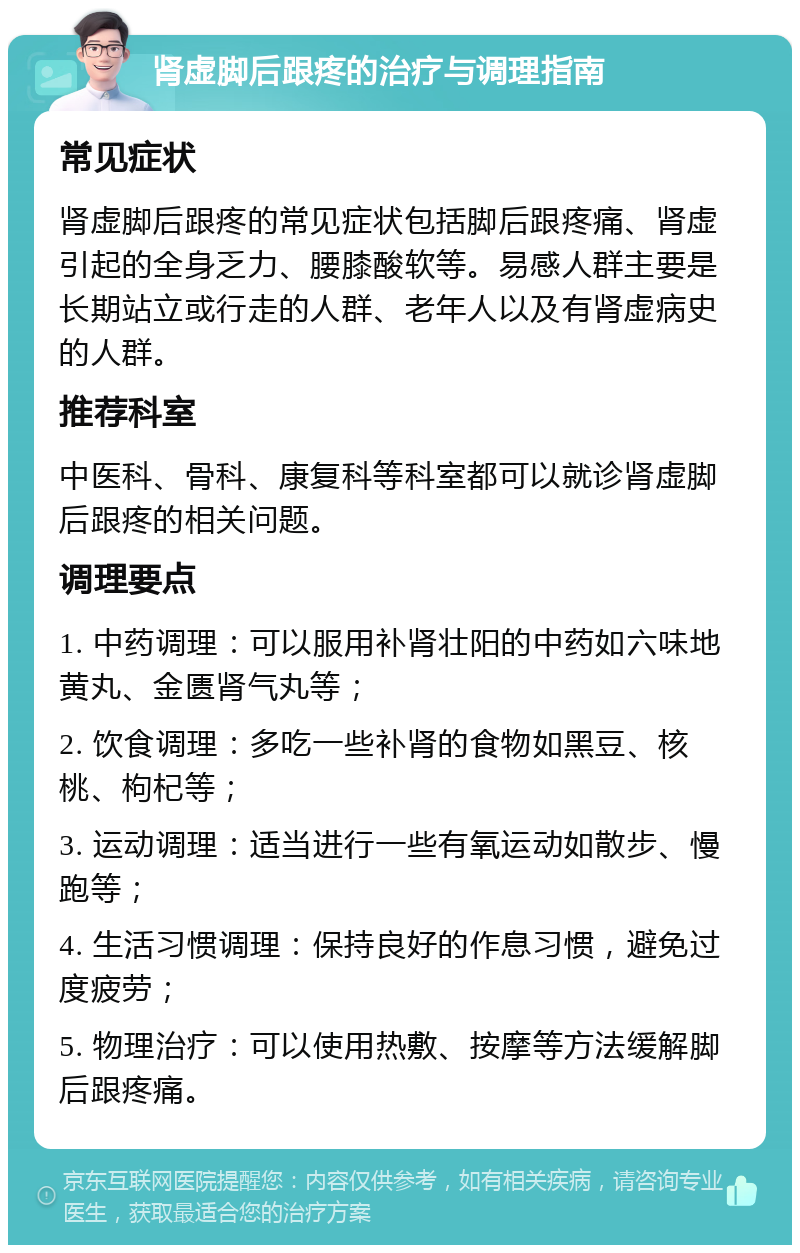 肾虚脚后跟疼的治疗与调理指南 常见症状 肾虚脚后跟疼的常见症状包括脚后跟疼痛、肾虚引起的全身乏力、腰膝酸软等。易感人群主要是长期站立或行走的人群、老年人以及有肾虚病史的人群。 推荐科室 中医科、骨科、康复科等科室都可以就诊肾虚脚后跟疼的相关问题。 调理要点 1. 中药调理：可以服用补肾壮阳的中药如六味地黄丸、金匮肾气丸等； 2. 饮食调理：多吃一些补肾的食物如黑豆、核桃、枸杞等； 3. 运动调理：适当进行一些有氧运动如散步、慢跑等； 4. 生活习惯调理：保持良好的作息习惯，避免过度疲劳； 5. 物理治疗：可以使用热敷、按摩等方法缓解脚后跟疼痛。